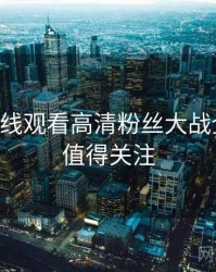 51网在线观看高清粉丝大战全追踪，值得关注