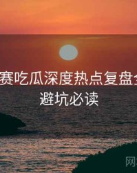每日大赛吃瓜深度热点复盘全追踪，避坑必读