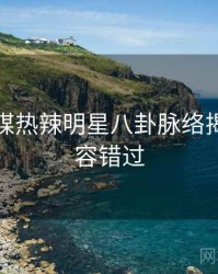 星空传媒热辣明星八卦脉络揭秘，不容错过