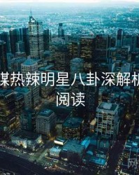 星空传媒热辣明星八卦深解析，立即阅读