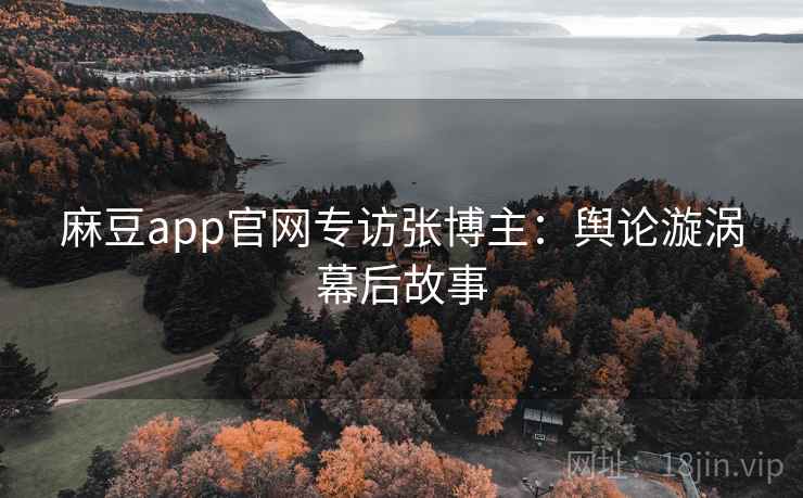 麻豆app官网专访张博主:舆论漩涡幕后故事 麻豆app官网专访张博主:舆论漩涡幕后故事