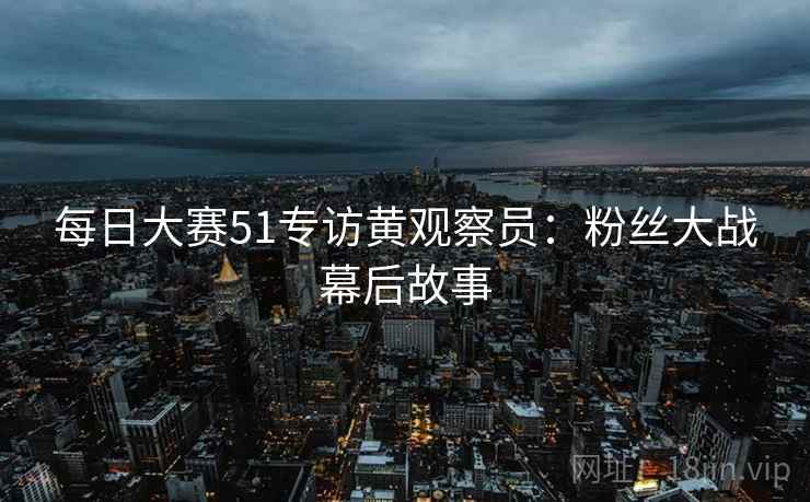 每日大赛51专访黄观察员:粉丝大战幕后故事 每日大赛51专访黄观察员:粉丝大战幕后故事