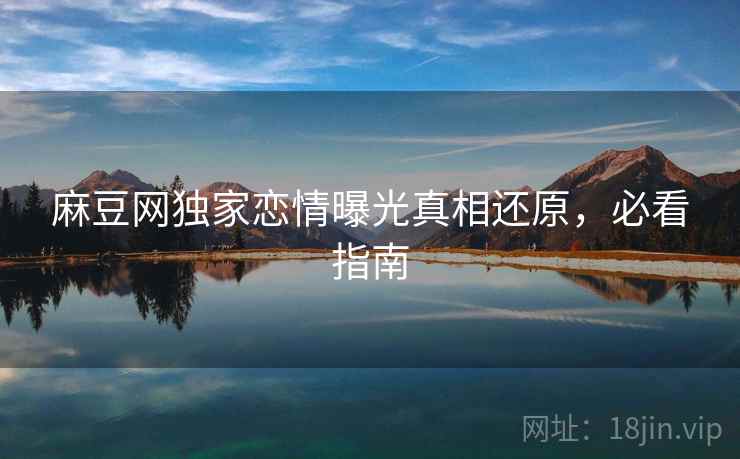 麻豆网独家恋情曝光真相还原,必看指南 麻豆网独家恋情曝光真相还原,必看指南