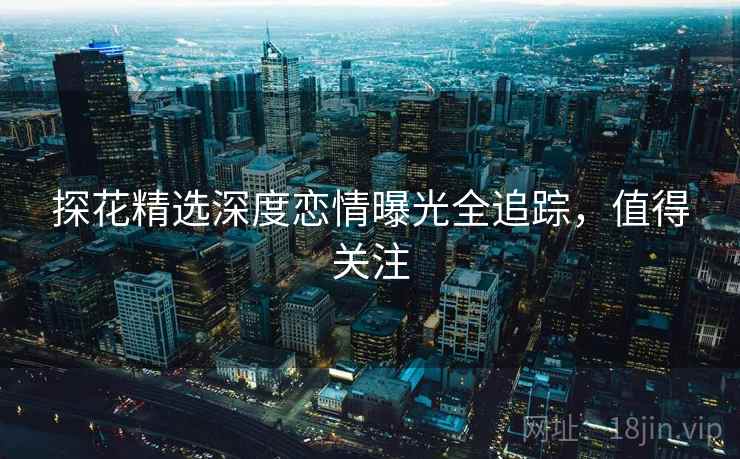 探花精选深度恋情曝光全追踪,值得关注 探花精选深度恋情曝光全追踪,值得关注