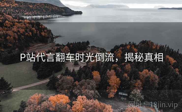 P站代言翻车时光倒流,揭秘真相 P站代言翻车时光倒流,揭秘真相