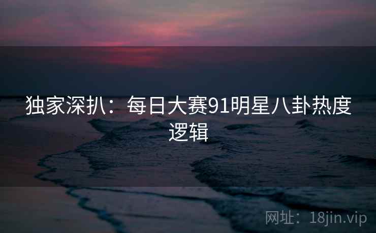独家深扒:每日大赛91明星八卦热度逻辑 独家深扒:每日大赛91明星八卦热度逻辑