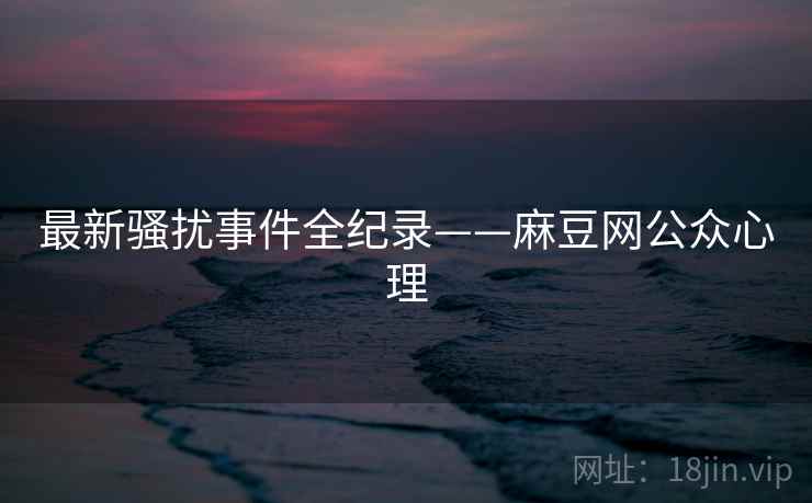 最新骚扰事件全纪录——麻豆网公众心理 最新骚扰事件全纪录——麻豆网公众心理