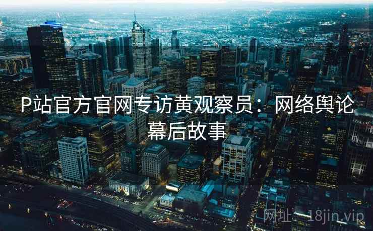 P站官方官网专访黄观察员:网络舆论幕后故事 P站官方官网专访黄观察员:网络舆论幕后故事