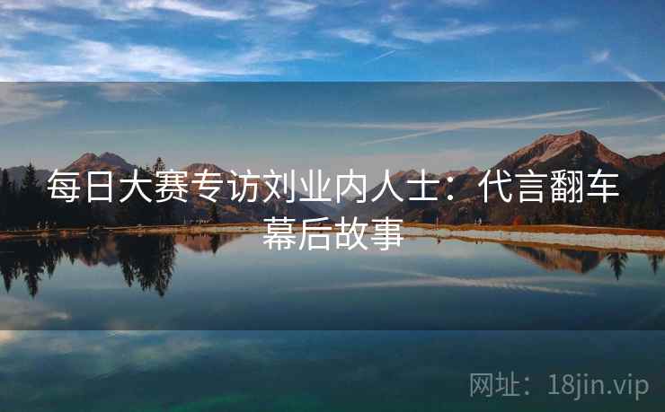 每日大赛专访刘业内人士:代言翻车幕后故事 每日大赛专访刘业内人士:代言翻车幕后故事