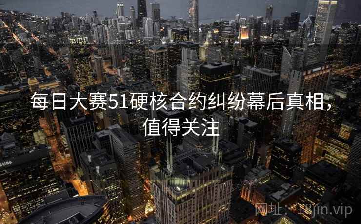 每日大赛51硬核合约纠纷幕后真相,值得关注 每日大赛51硬核合约纠纷幕后真相,值得关注