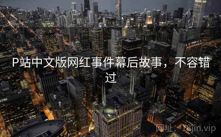 P站中文版网红事件幕后故事,不容错过 P站中文版网红事件幕后故事,不容错过