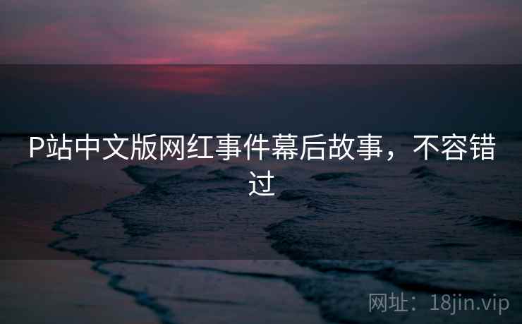 P站中文版网红事件幕后故事,不容错过 P站中文版网红事件幕后故事,不容错过