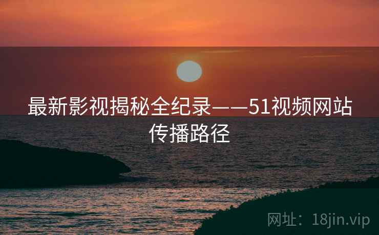 最新影视揭秘全纪录——51视频网站传播路径